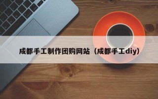 邵阳成都手工制作团购网站（成都手工diy）