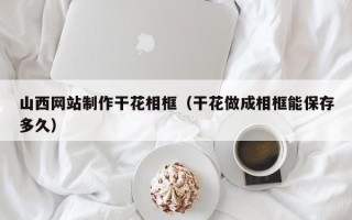 邵阳山西网站制作干花相框（干花做成相框能保存多久）